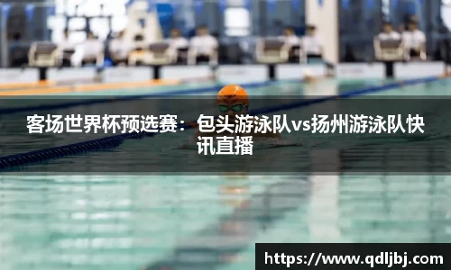 客场世界杯预选赛：包头游泳队vs扬州游泳队快讯直播